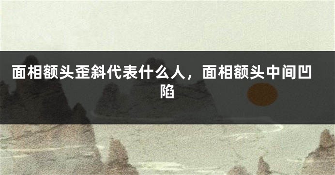面相额头歪斜代表什么人，面相额头中间凹陷
