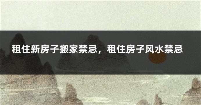 租住新房子搬家禁忌，租住房子风水禁忌