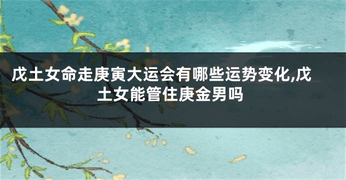 戊土女命走庚寅大运会有哪些运势变化,戊土女能管住庚金男吗