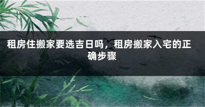 租房住搬家要选吉日吗,租房搬家入宅的正确步骤