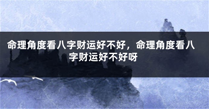 命理角度看八字财运好不好，命理角度看八字财运好不好呀