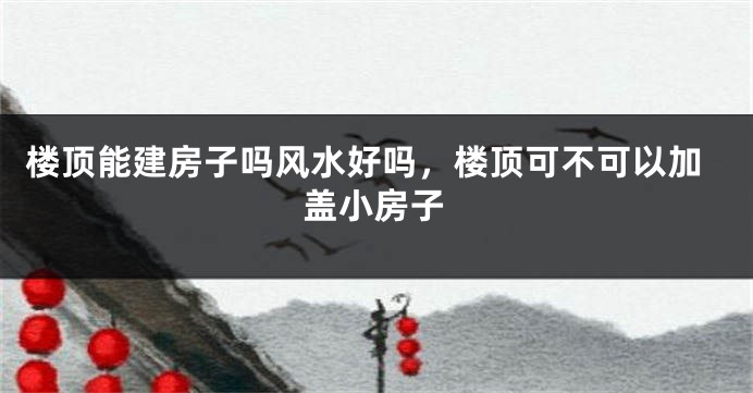 楼顶能建房子吗风水好吗，楼顶可不可以加盖小房子