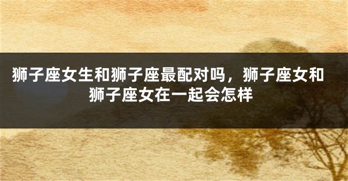 狮子座女生和狮子座最配对吗,狮子座女和狮子座女在一起会怎样