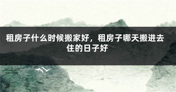 租房子什么时候搬家好,租房子哪天搬进去住的日子好