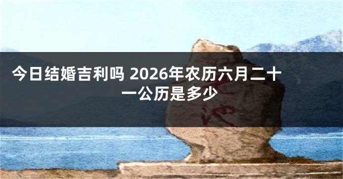 今日结婚吉利吗 2026年农历六月二十一公历是多少
