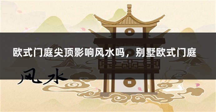 欧式门庭尖顶影响风水吗，别墅欧式门庭