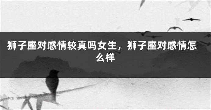 狮子座对感情较真吗女生,狮子座对感情怎么样