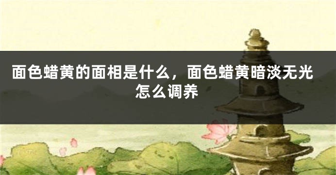 面色蜡黄的面相是什么，面色蜡黄暗淡无光怎么调养
