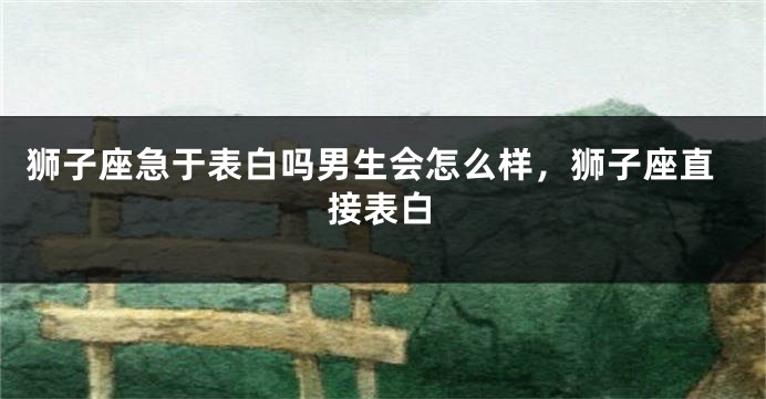 狮子座急于表白吗男生会怎么样,狮子座直接表白
