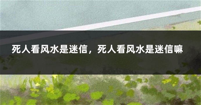 死人看风水是迷信，死人看风水是迷信嘛