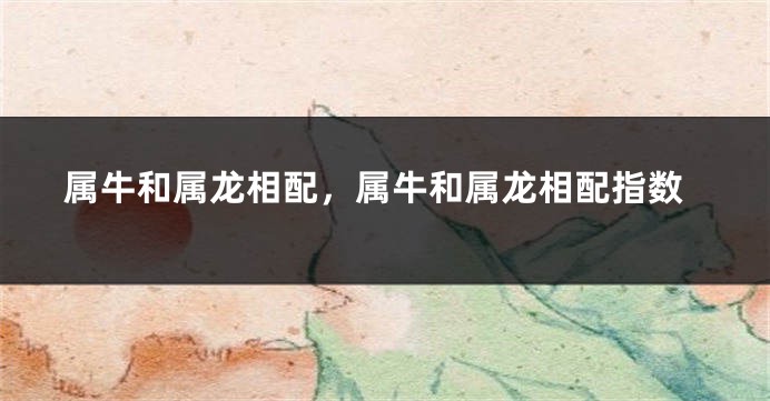 属牛和属龙相配，属牛和属龙相配指数