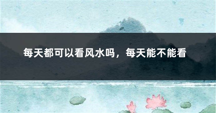 每天都可以看风水吗,每天能不能看
