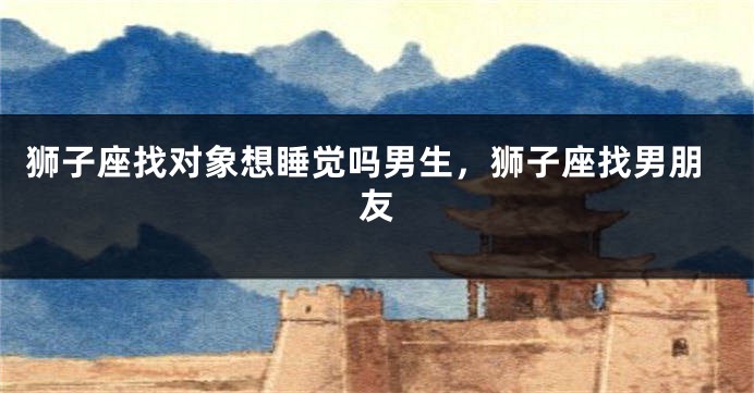 狮子座找对象想睡觉吗男生,狮子座找男朋友