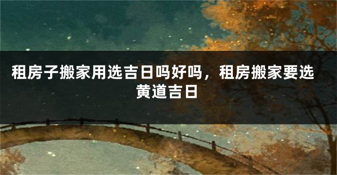 租房子搬家用选吉日吗好吗,租房搬家要选黄道吉日