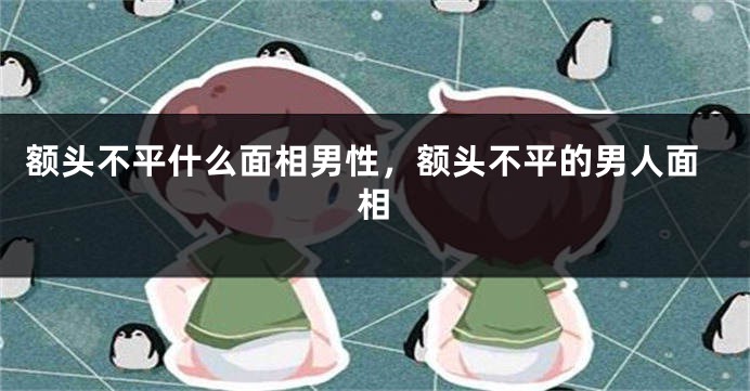 额头不平什么面相男性，额头不平的男人面相