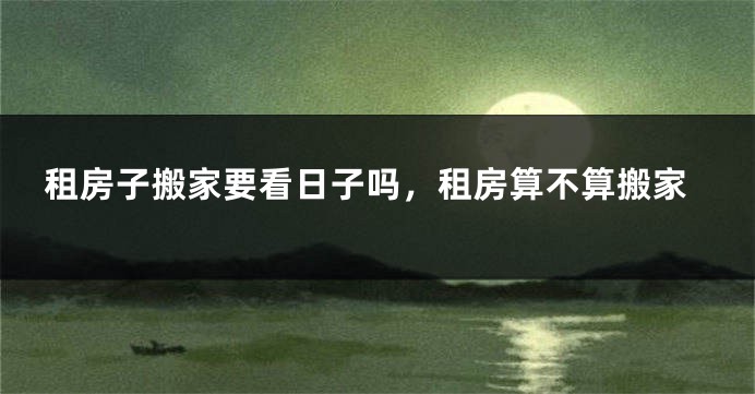 租房子搬家要看日子吗,租房算不算搬家