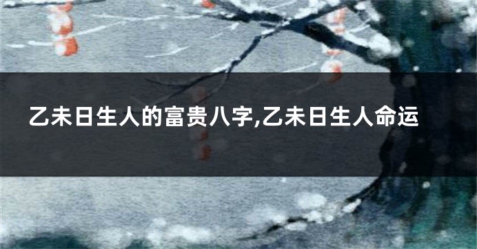 乙未日生人的富贵八字,乙未日生人命运
