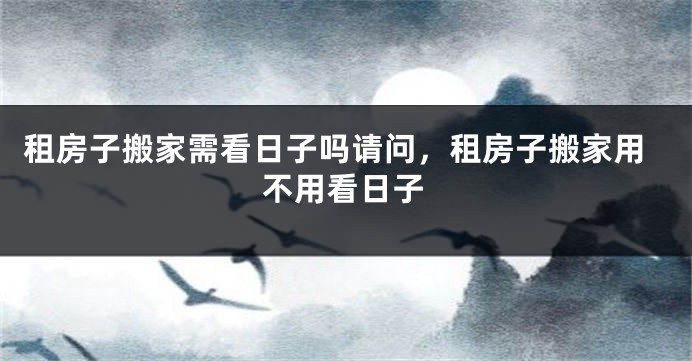 租房子搬家需看日子吗请问，租房子搬家用不用看日子