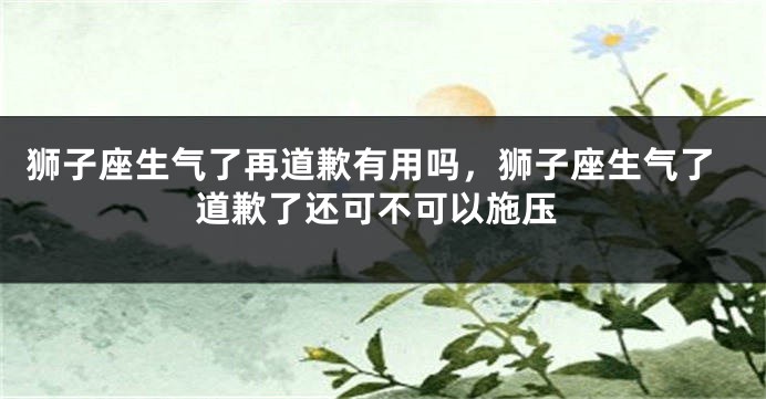 狮子座生气了再道歉有用吗，狮子座生气了道歉了还可不可以施压