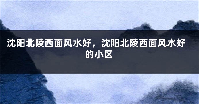 沈阳北陵西面风水好，沈阳北陵西面风水好的小区