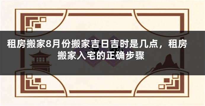 租房搬家8月份搬家吉日吉时是几点,租房搬家入宅的正确步骤