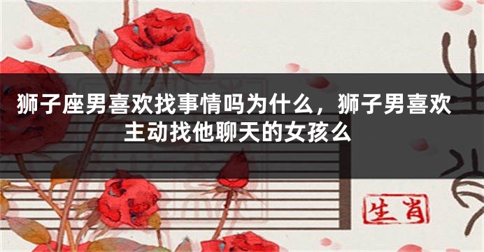 狮子座男喜欢找事情吗为什么,狮子男喜欢主动找他聊天的女孩么