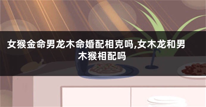 女猴金命男龙木命婚配相克吗,女木龙和男木猴相配吗