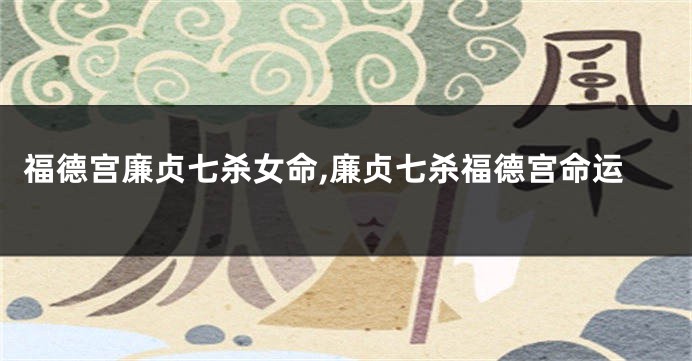 福德宫廉贞七杀女命,廉贞七杀福德宫命运