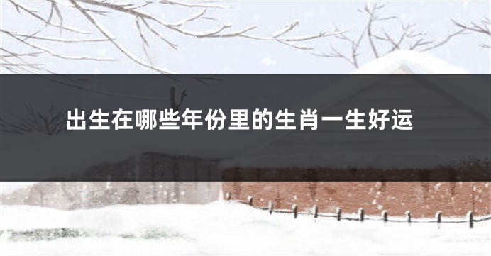 出生在哪些年份里的生肖一生好运
