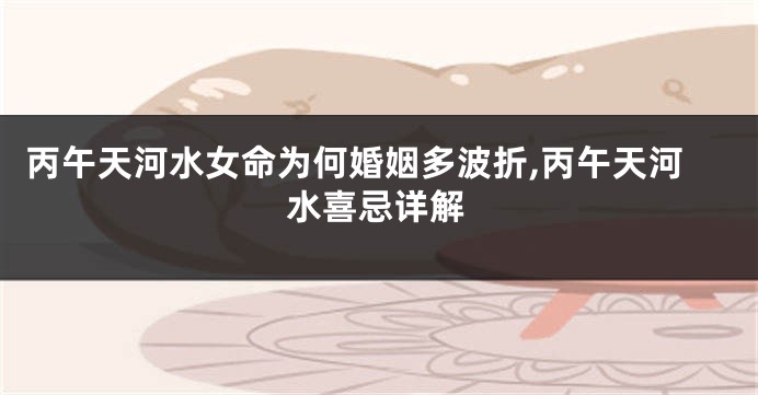 丙午天河水女命为何婚姻多波折,丙午天河水喜忌详解