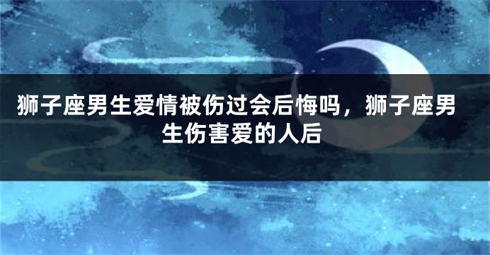 狮子座男生爱情被伤过会后悔吗,狮子座男生伤害爱的人后