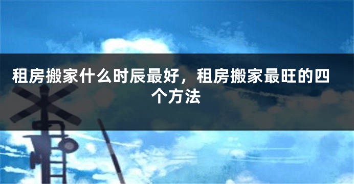 租房搬家什么时辰最好，租房搬家最旺的四个方法