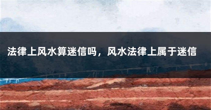 法律上风水算迷信吗，风水法律上属于迷信