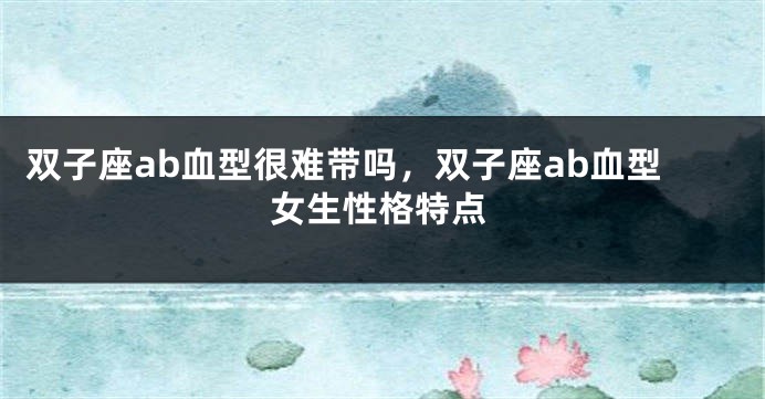 双子座ab血型很难带吗,双子座ab血型女生性格特点