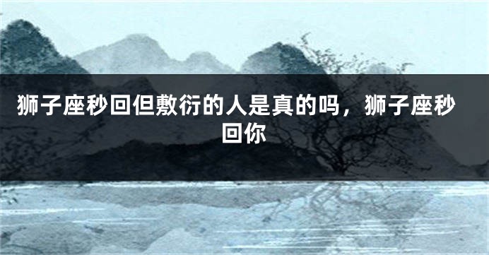 狮子座秒回但敷衍的人是真的吗，狮子座秒回你