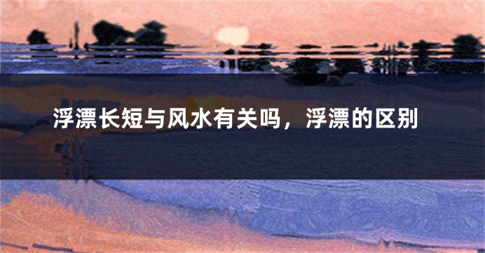 浮漂长短与风水有关吗，浮漂的区别