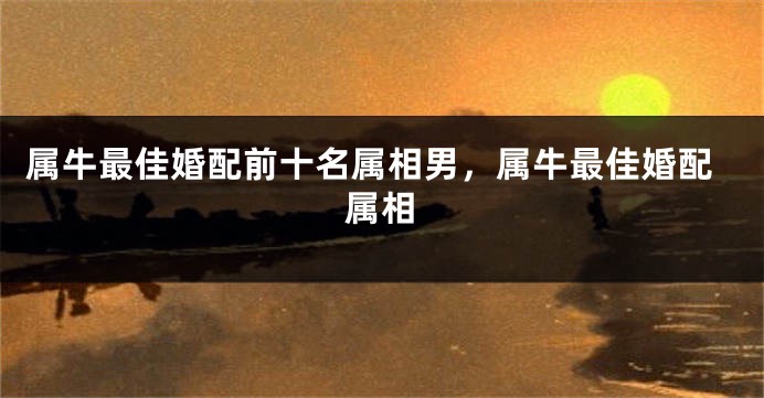 属牛最佳婚配前十名属相男，属牛最佳婚配属相