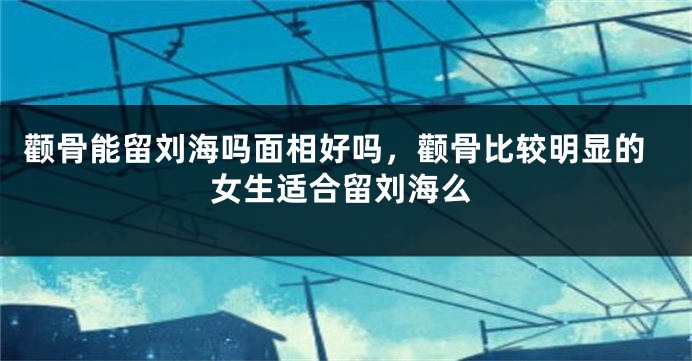 颧骨能留刘海吗面相好吗，颧骨比较明显的女生适合留刘海么