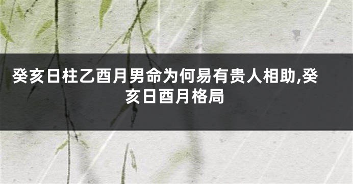 癸亥日柱乙酉月男命为何易有贵人相助,癸亥日酉月格局