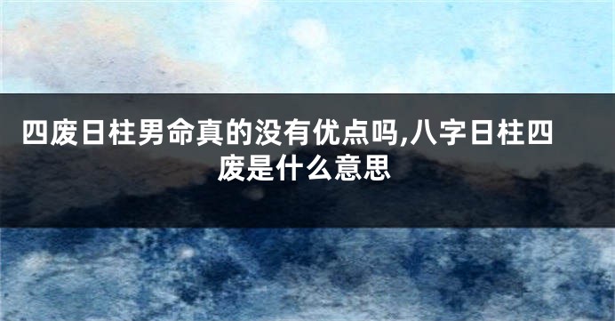 四废日柱男命真的没有优点吗,八字日柱四废是什么意思