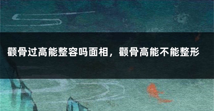 颧骨过高能整容吗面相，颧骨高能不能整形