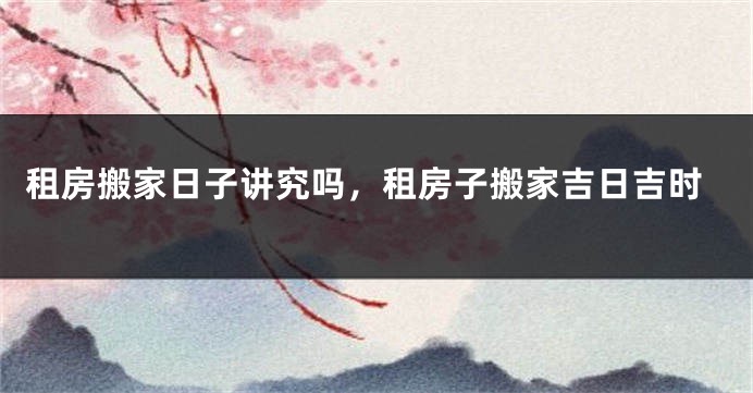 租房搬家日子讲究吗，租房子搬家吉日吉时