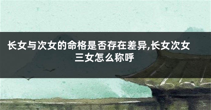 长女与次女的命格是否存在差异,长女次女三女怎么称呼