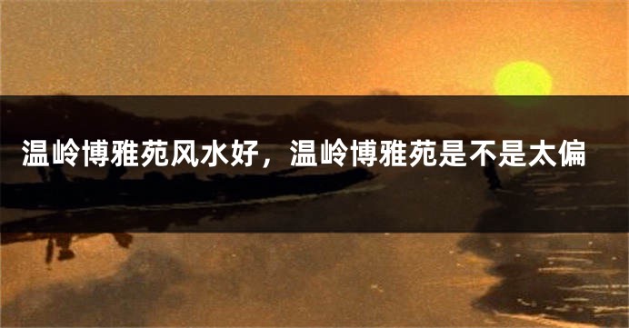 温岭博雅苑风水好，温岭博雅苑是不是太偏
