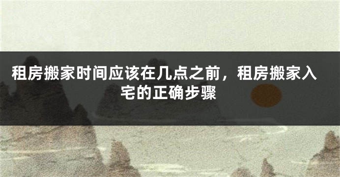 租房搬家时间应该在几点之前,租房搬家入宅的正确步骤