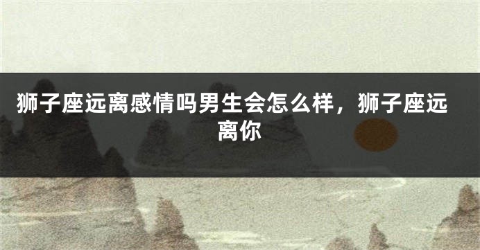 狮子座远离感情吗男生会怎么样,狮子座远离你
