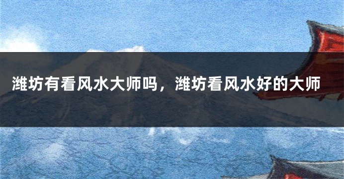潍坊有看风水大师吗，潍坊看风水好的大师
