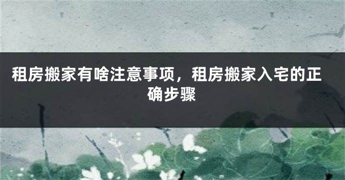 租房搬家有啥注意事项,租房搬家入宅的正确步骤