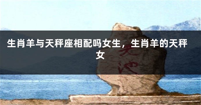 生肖羊与天秤座相配吗女生，生肖羊的天秤女