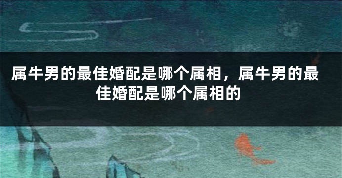 属牛男的最佳婚配是哪个属相,属牛男的最佳婚配是哪个属相的